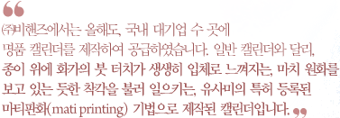 ㈜비핸즈에서는  올해도,  국내  대기업  수  곳에 명품  캘린더를  제작하여  공급하였습니다.  일반  캘린더와  달리, 종이  위에  화가의  붓  터치가  생생히  입체로  느껴지는,  마치  원화를  보고  있는  듯한  착각을  불러  일으키는,  유사미의  특허  등록된 마티판화(mati printing) 기법으로  제작된  캘린더입니다.